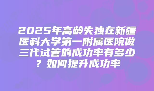 2025年高龄失独在新疆医科大学第一附属医院做三代试管的成功率有多少？如何提升成功率