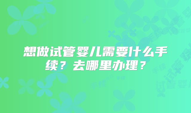 想做试管婴儿需要什么手续？去哪里办理？