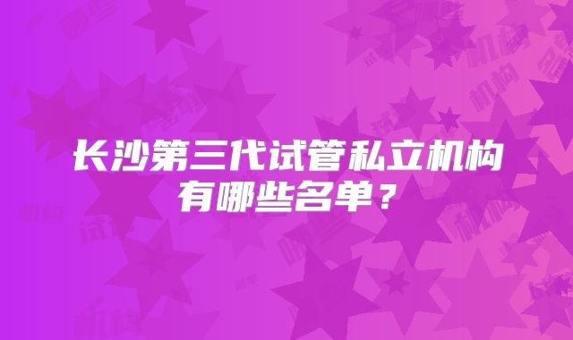 长沙第三代试管私立机构有哪些名单？