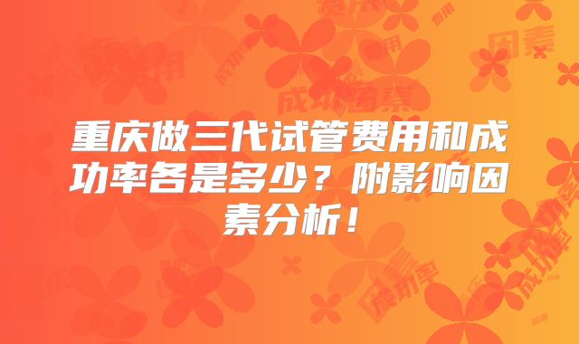 重庆做三代试管费用和成功率各是多少？附影响因素分析！