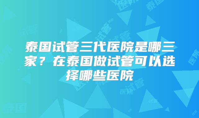 泰国试管三代医院是哪三家?在泰国做试管可以选择哪些医院