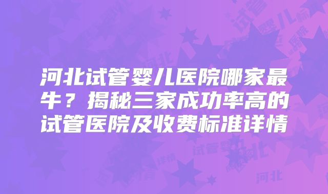 河北试管婴儿医院哪家最牛？揭秘三家成功率高的试管医院及收费标准详情