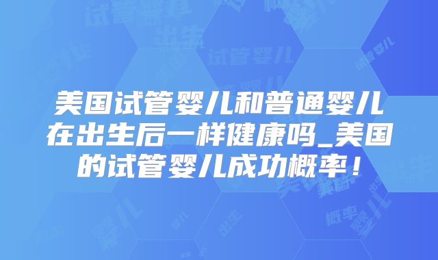 美国试管婴儿和普通婴儿在出生后一样健康吗_美国的试管婴儿成功概率！