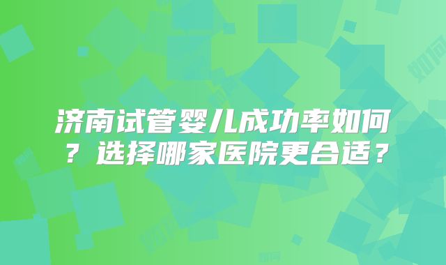 济南试管婴儿成功率如何？选择哪家医院更合适？