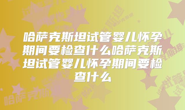 哈萨克斯坦试管婴儿怀孕期间要检查什么哈萨克斯坦试管婴儿怀孕期间要检查什么