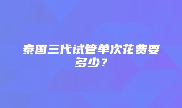 泰国三代试管单次花费要多少？
