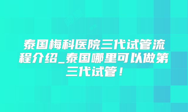泰国梅科医院三代试管流程介绍_泰国哪里可以做第三代试管！