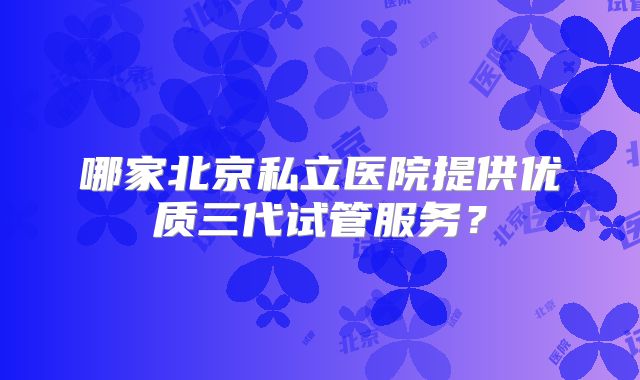 哪家北京私立医院提供优质三代试管服务？