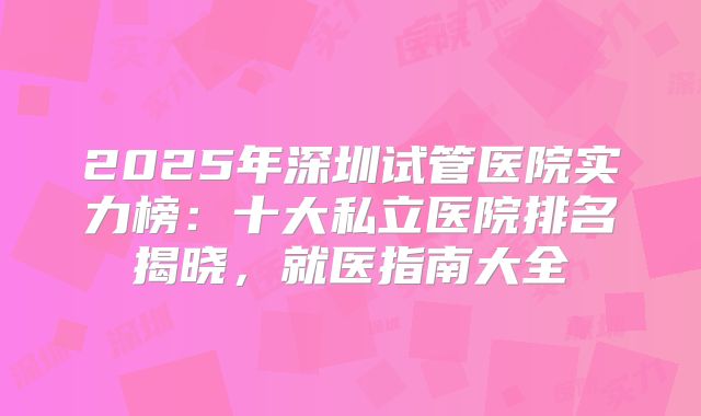 2025年深圳试管医院实力榜：十大私立医院排名揭晓，就医指南大全