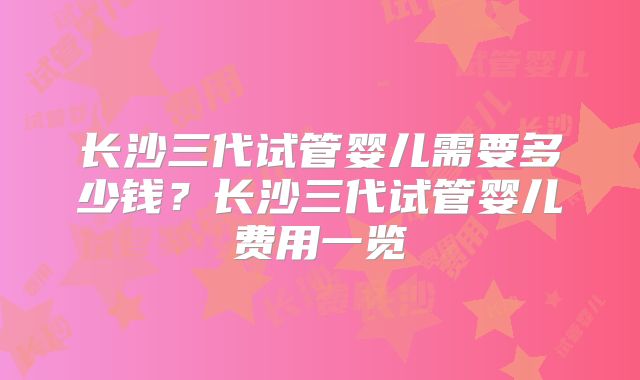 长沙三代试管婴儿需要多少钱？长沙三代试管婴儿费用一览