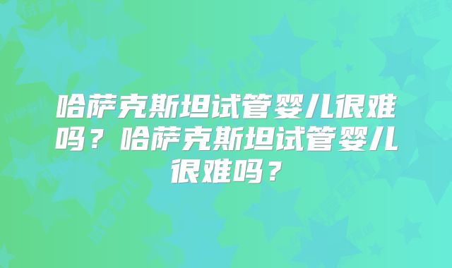 哈萨克斯坦试管婴儿很难吗？哈萨克斯坦试管婴儿很难吗？