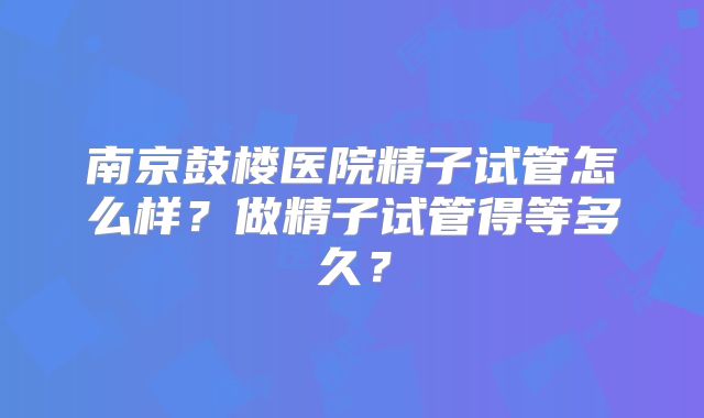 南京鼓楼医院精子试管怎么样？做精子试管得等多久？
