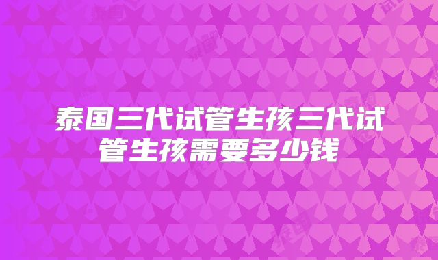 泰国三代试管生孩三代试管生孩需要多少钱