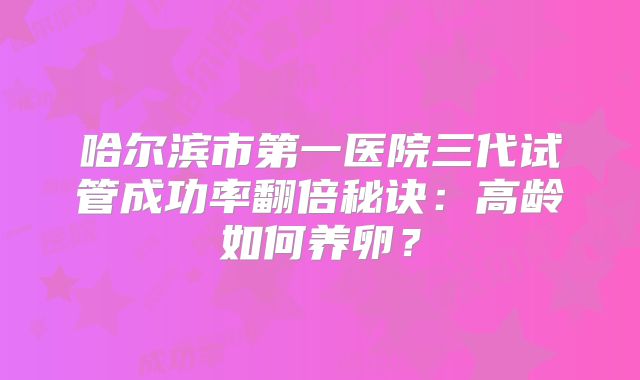 哈尔滨市第一医院三代试管成功率翻倍秘诀:高龄如何养卵?