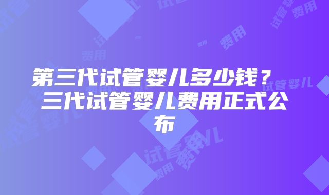 第三代试管婴儿多少钱？ 三代试管婴儿费用正式公布