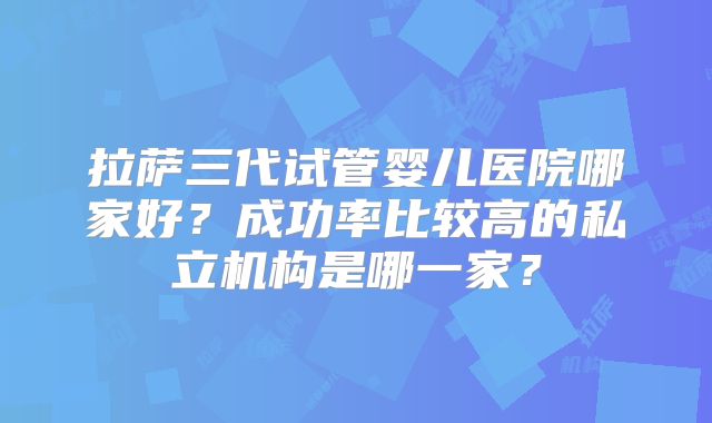 拉萨三代试管婴儿医院哪家好？成功率比较高的私立机构是哪一家？