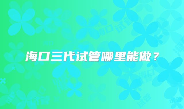海口三代试管哪里能做？