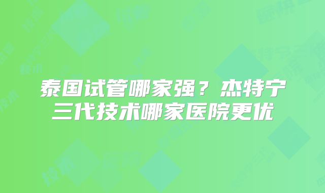 泰国试管哪家强?杰特宁三代技术哪家医院更优