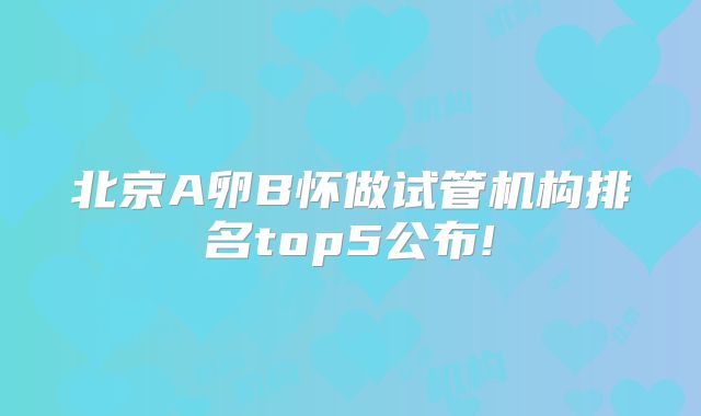 北京A卵B怀做试管机构排名top5公布!