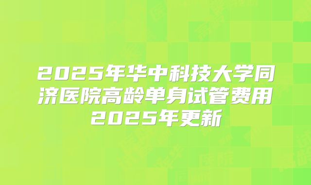 2025年华中科技大学同济医院高龄单身试管费用2025年更新