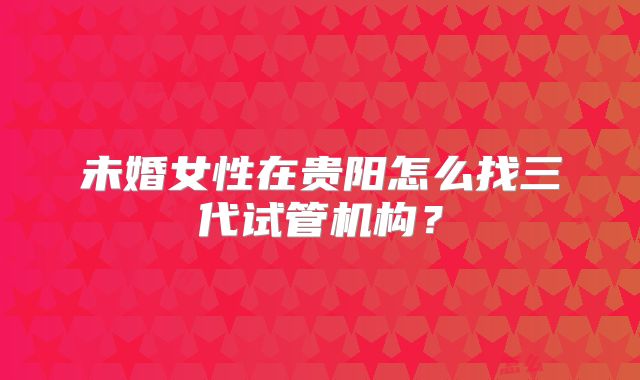未婚女性在贵阳怎么找三代试管机构?