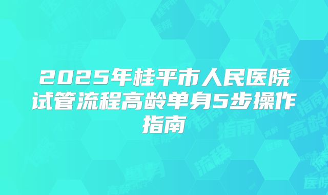 2025年桂平市人民医院试管流程高龄单身5步操作指南