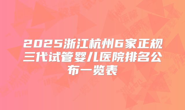 2025浙江杭州6家正规三代试管婴儿医院排名公布一览表
