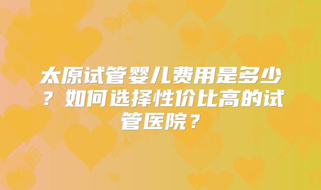 太原试管婴儿费用是多少?如何选择性价比高的试管医院?