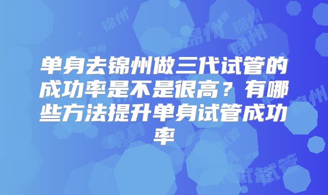 单身去锦州做三代试管的成功率是不是很高？有哪些方法提升单身试管成功率