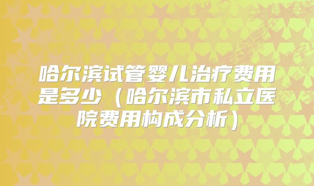 哈尔滨试管婴儿治疗费用是多少（哈尔滨市私立医院费用构成分析）