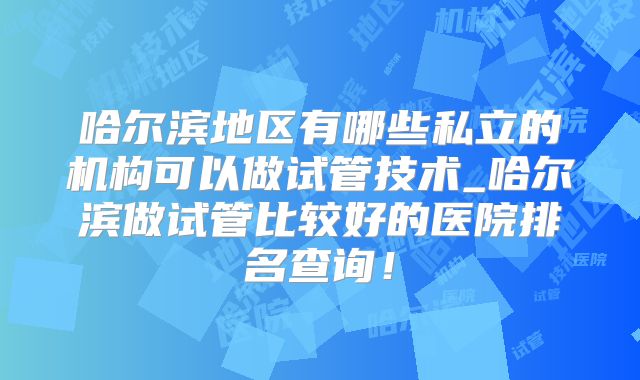 哈尔滨地区有哪些私立的机构可以做试管技术_哈尔滨做试管比较好的医院排名查询！