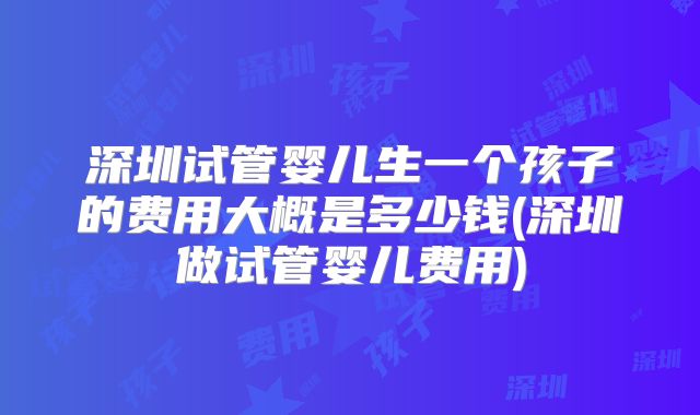 深圳试管婴儿生一个孩子的费用大概是多少钱(深圳做试管婴儿费用)