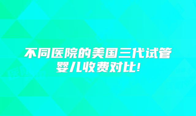 不同医院的美国三代试管婴儿收费对比!