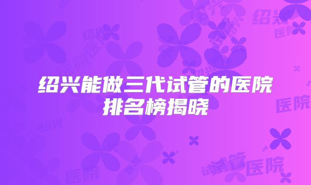 绍兴能做三代试管的医院排名榜揭晓