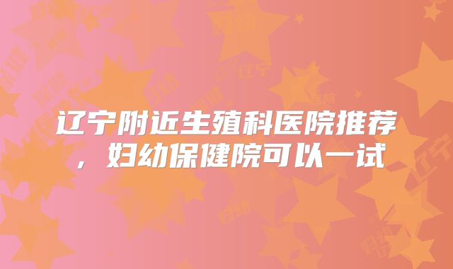 辽宁附近生殖科医院推荐,妇幼保健院可以一试