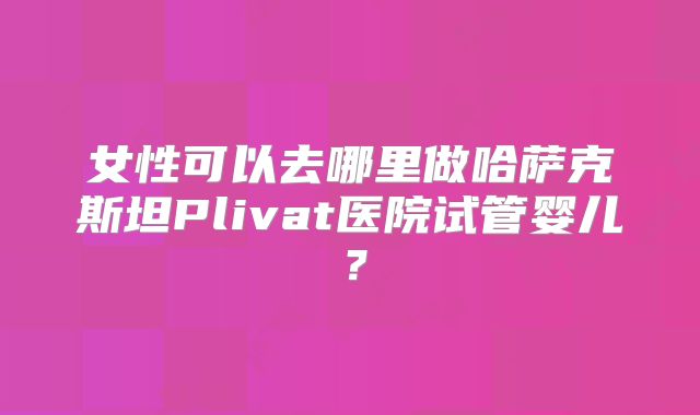 女性可以去哪里做哈萨克斯坦Plivat医院试管婴儿？