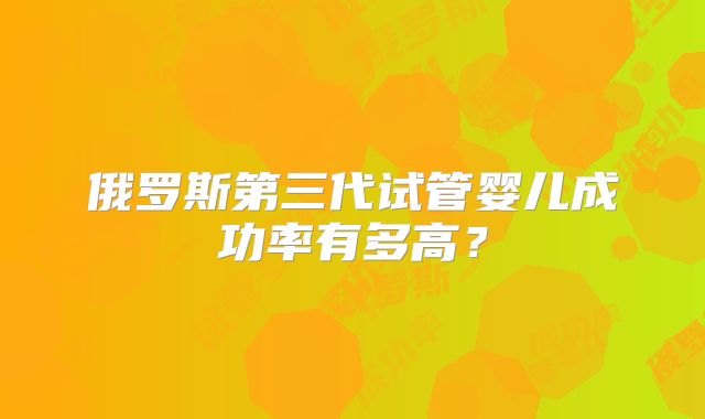 俄罗斯第三代试管婴儿成功率有多高？