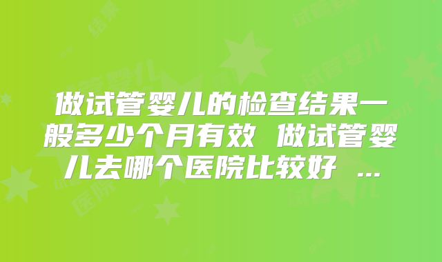 做试管婴儿的检查结果一般多少个月有效 做试管婴儿去哪个医院比较好 ...