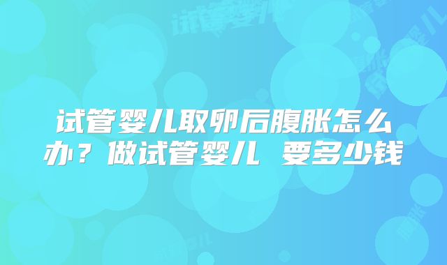 试管婴儿取卵后腹胀怎么办？做试管婴儿 要多少钱