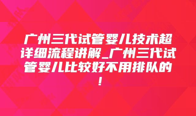 广州三代试管婴儿技术超详细流程讲解_广州三代试管婴儿比较好不用排队的!