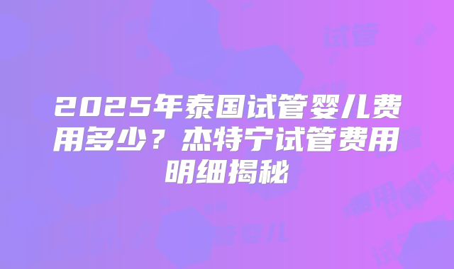 2025年泰国试管婴儿费用多少?杰特宁试管费用明细揭秘