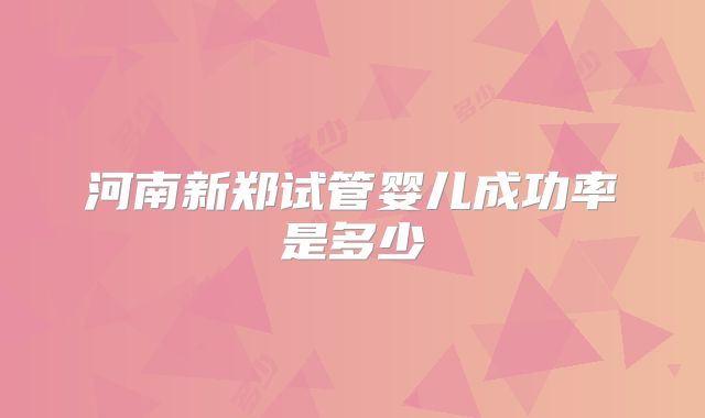 河南新郑试管婴儿成功率是多少