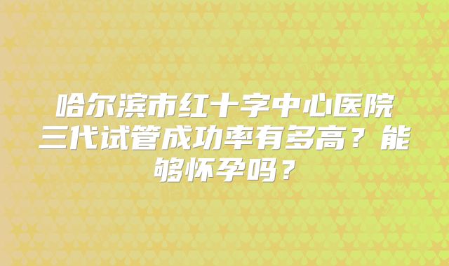 哈尔滨市红十字中心医院三代试管成功率有多高?能够怀孕吗?