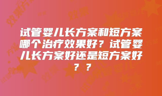 试管婴儿长方案和短方案哪个治疗效果好？试管婴儿长方案好还是短方案好？？