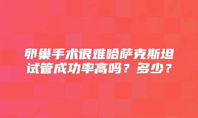 卵巢手术很难哈萨克斯坦试管成功率高吗？多少？