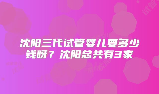 沈阳三代试管婴儿要多少钱呀?沈阳总共有3家