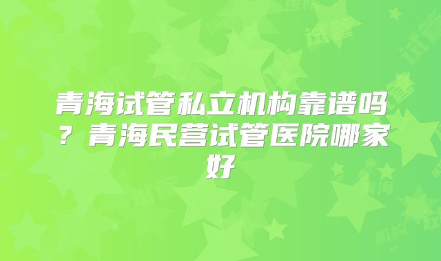 青海试管私立机构靠谱吗？青海民营试管医院哪家好