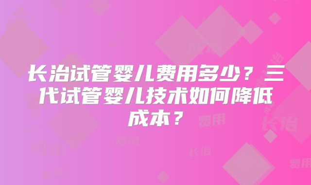 长治试管婴儿费用多少？三代试管婴儿技术如何降低成本？