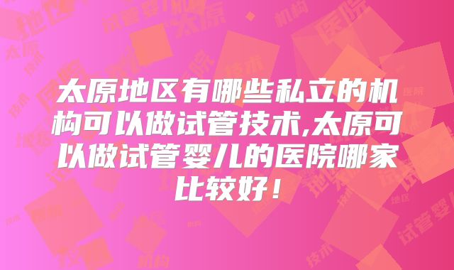 太原地区有哪些私立的机构可以做试管技术,太原可以做试管婴儿的医院哪家比较好！
