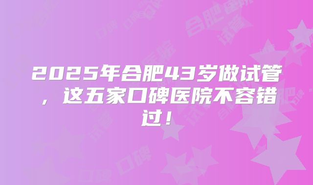 2025年合肥43岁做试管,这五家口碑医院不容错过!